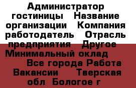 Администратор гостиницы › Название организации ­ Компания-работодатель › Отрасль предприятия ­ Другое › Минимальный оклад ­ 22 000 - Все города Работа » Вакансии   . Тверская обл.,Бологое г.